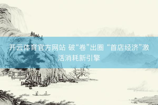 开云体育官方网站 破“卷”出圈 “首店经济”激活消耗新引擎