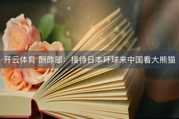 开云体育 酬酢部：接待日本环球来中国看大熊猫