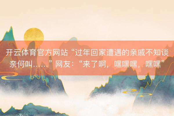 开云体育官方网站 “过年回家遭遇的亲戚不知谈奈何叫……” 网友：“来了啊，嘿嘿嘿，嘿嘿”