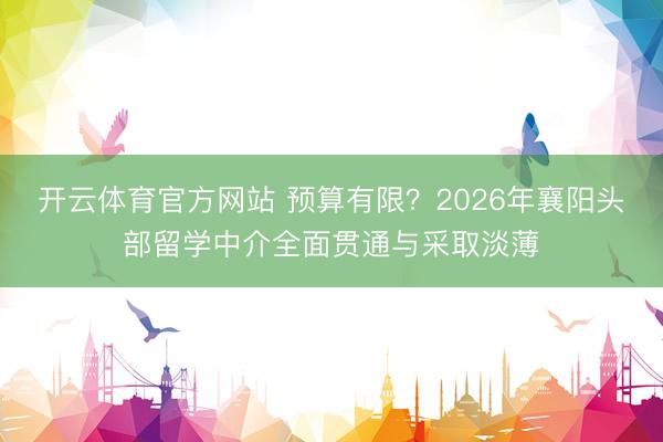 开云体育官方网站 预算有限？2026年襄阳头部留学中介全面贯通与采取淡薄