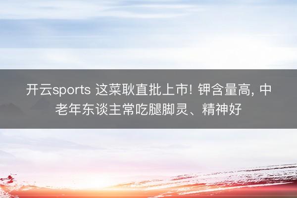 开云sports 这菜耿直批上市! 钾含量高, 中老年东谈主常吃腿脚灵、精神好