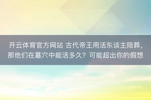 开云体育官方网站 古代帝王用活东谈主陪葬，那他们在墓穴中能活多久？可能超出你的假想