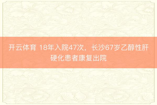 开云体育 18年入院47次，长沙67岁乙醇性肝硬化患者康复出院