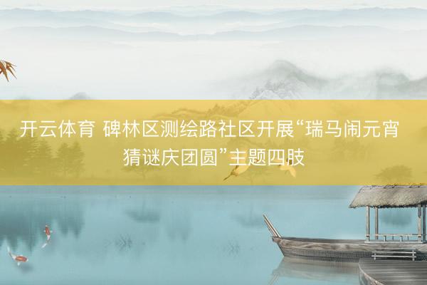 开云体育 碑林区测绘路社区开展“瑞马闹元宵 猜谜庆团圆”主题四肢