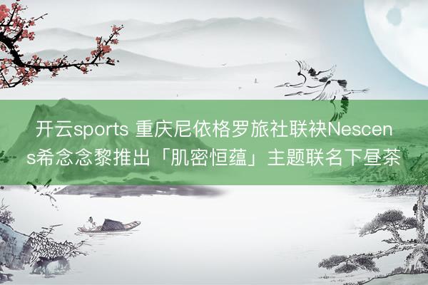 开云sports 重庆尼依格罗旅社联袂Nescens希念念黎推出「肌密恒蕴」主题联名下昼茶