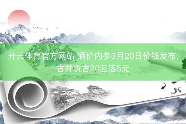开云体育官方网站 酒价内参3月20日价钱发布，古井贡古20回落5元