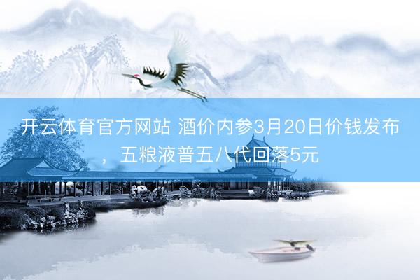 开云体育官方网站 酒价内参3月20日价钱发布，五粮液普五八代回落5元