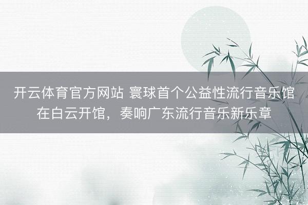 开云体育官方网站 寰球首个公益性流行音乐馆在白云开馆，奏响广东流行音乐新乐章