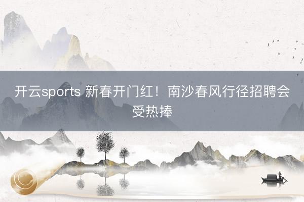 开云sports 新春开门红！南沙春风行径招聘会受热捧