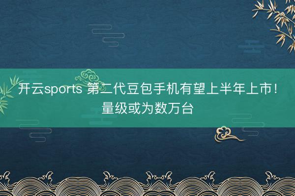 开云sports 第二代豆包手机有望上半年上市！量级或为数万台