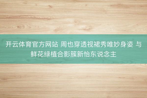 开云体育官方网站 周也穿透视裙秀唯妙身姿 与鲜花绿植合影簇新怡东说念主