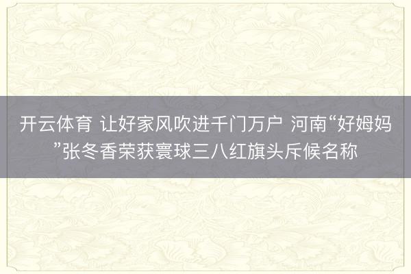 开云体育 让好家风吹进千门万户 河南“好姆妈”张冬香荣获寰球三八红旗头斥候名称