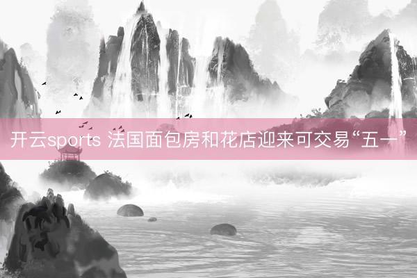 开云sports 法国面包房和花店迎来可交易“五一”