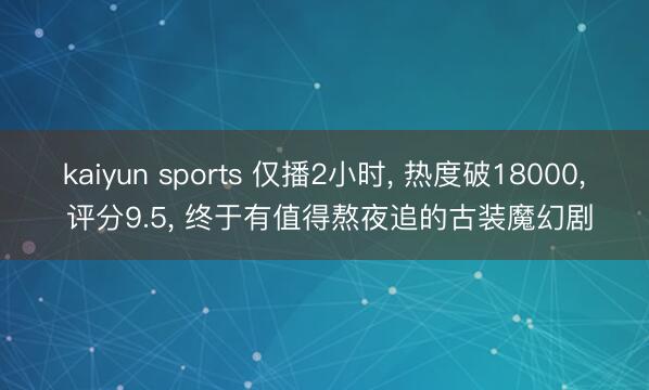 kaiyun sports 仅播2小时, 热度破18000, 评分9.5, 终于有值得熬夜追的古装魔幻剧