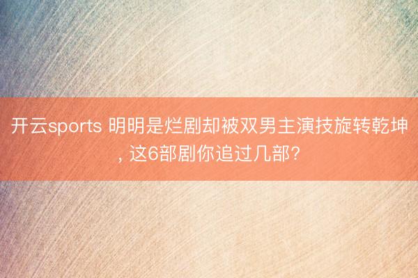 开云sports 明明是烂剧却被双男主演技旋转乾坤, 这6部剧你追过几部?