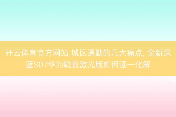 开云体育官方网站 城区通勤的几大痛点, 全新深蓝S07华为乾崑激光版如何逐一化解