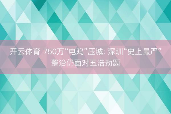 开云体育 750万“电鸡”压城: 深圳“史上最严”整治仍面对五浩劫题