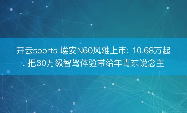 开云sports 埃安N60风雅上市: 10.68万起, 把30万级智驾体验带给年青东说念主