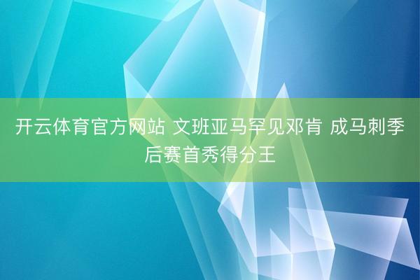 开云体育官方网站 文班亚马罕见邓肯 成马刺季后赛首秀得分王